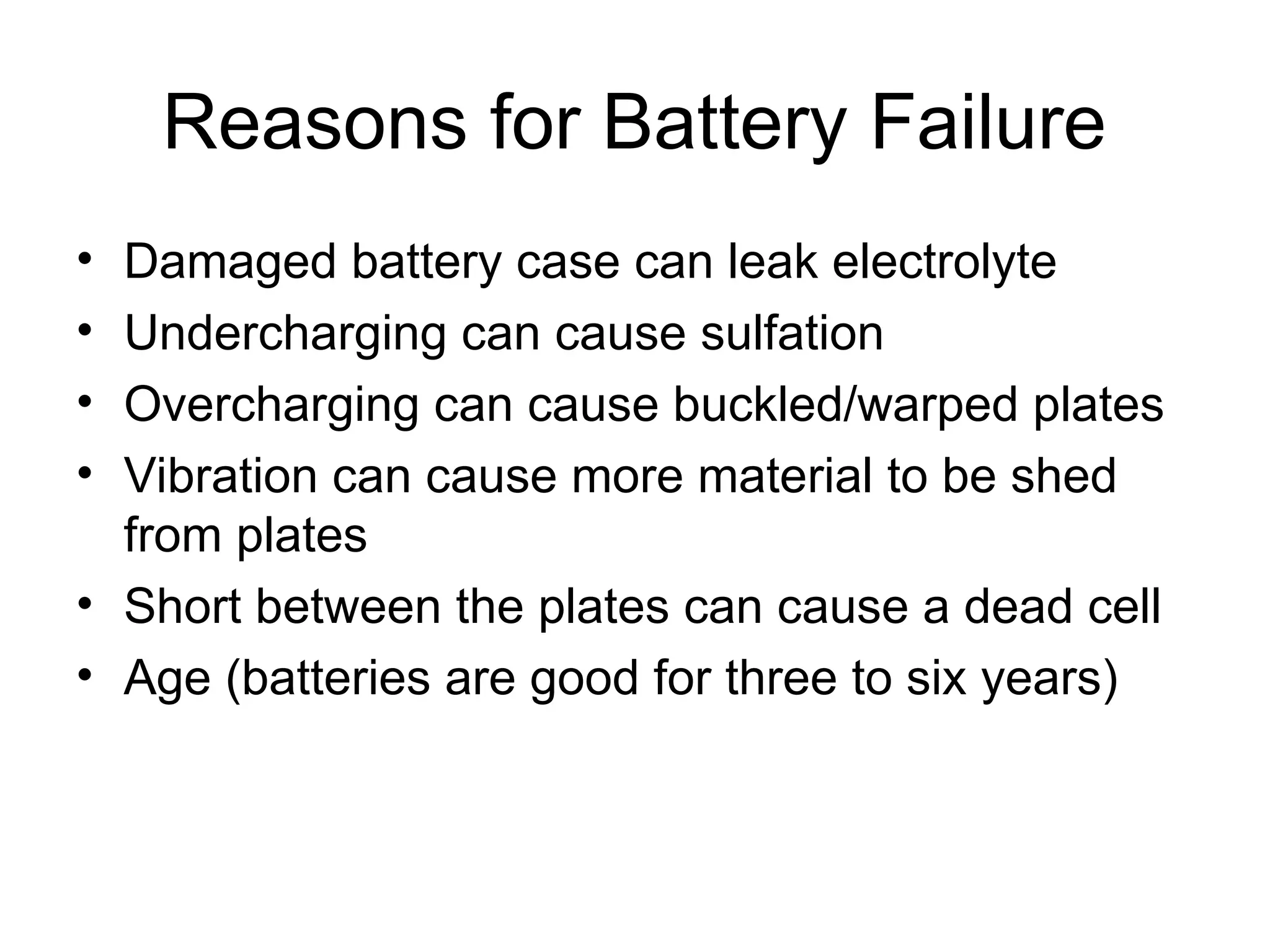 Reasons for Battery Failure
• Damaged battery case can leak electrolyte
• Undercharging can cause sulfation
• Overcharging can cause buckled/warped plates
• Vibration can cause more material to be shed
from plates
• Short between the plates can cause a dead cell
• Age (batteries are good for three to six years)
 