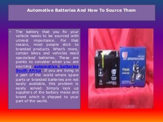 Automotive Batteries And How To Source Them
• The battery that you fix your
vehicle needs to be sourced with
utmost importance. For that
reason, most people stick to
branded products. What’s more,
certain bikes and vehicles need
specialized batteries. These are
points to consider when you are
sourcing automotive batteries
South Africa. If you are living in
a part of the world where spare
parts or branded batteries are not
easily available, this problem is
easily solved. Simply look up
suppliers of the battery make and
brand which is shipped to your
part of the world.
 