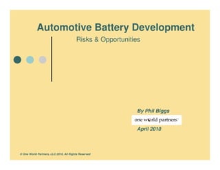 Automotive Battery Development
                                        Risks & Opportunities




                                                           By Phil Biggs


                                                           April 2010



© One World Partners, LLC 2010, All Rights Reserved
 