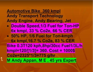 Automotive Bike 360 kmpl
     Andy Transport Technology
     Andy Engine, Andy Bearing, Jet
     • Double Speed,1/3 Fuel for Ton-HP
       6x kmpl, 33 % Co2e, 66 % CER
     • 50% HP, 1/6 Fuel for Ton-kmph
       6x kmpl,16.7 % Co2e, 83 % CER
     Bike 0.3T120 kph,8hp/30cc Fuel1/3L/h
     kmpl=120/[1/3]= 360. Cost = 1000$
     Co2e=2325*1/3=775 g/hr
1.   M Andy Appan, M E , 45 yrs Expert
 