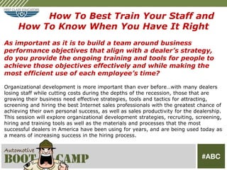 How To Best Train Your Staff and
     How To Know When You Have It Right
As important as it is to build a team around business
performance objectives that align with a dealer’s strategy,
do you provide the ongoing training and tools for people to
achieve those objectives effectively and while making the
most efficient use of each employee’s time?

Organizational development is more important than ever before…with many dealers
losing staff while cutting costs during the depths of the recession, those that are
growing their business need effective strategies, tools and tactics for attracting,
screening and hiring the best Internet sales professionals with the greatest chance of
achieving their own personal success, as well as sales productivity for the dealership.
This session will explore organizational development strategies, recruiting, screening,
hiring and training tools as well as the materials and processes that the most
successful dealers in America have been using for years, and are being used today as
a means of increasing success in the hiring process.
 