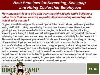 Best Practices for Screening, Selecting
            and Hiring Dealership Employees
How important is it to hire and train the right people while building a
sales team that can convert opportunities created by marketing into
actual sales results?
Organizational development is more important than ever before…with many dealers
losing staff while cutting costs during the depths of the recession, those that are
growing their business need effective strategies, tools and tactics for attracting,
screening and hiring the best Internet sales professionals with the greatest chance of
achieving their own personal success, as well as sales productivity for the dealership.
This session will explore organizational development strategies, recruiting, screening,
hiring and training tools as well as the materials and processes that the most
successful dealers in America have been using for years, and are being used today as
a means of increasing success in the hiring process. Ralph Paglia will share the tools
and processes he has used to build some of the most successful Internet sales
departments in America while teaching attendees what the essential "must haves" are,
and how to get them when seeking to grow your sales departments into high
performance digital marketing to sales conversion engines.
 
