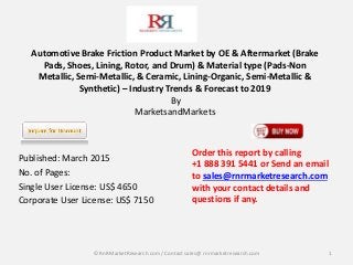 Automotive Brake Friction Product Market by OE & Aftermarket (Brake
Pads, Shoes, Lining, Rotor, and Drum) & Material type (Pads-Non
Metallic, Semi-Metallic, & Ceramic, Lining-Organic, Semi-Metallic &
Synthetic) – Industry Trends & Forecast to 2019
By
MarketsandMarkets
Published: March 2015
No. of Pages:
Single User License: US$ 4650
Corporate User License: US$ 7150
1
Order this report by calling
+1 888 391 5441 or Send an email
to sales@rnrmarketresearch.com
with your contact details and
questions if any.
© RnRMarketResearch com / Contact sales@ rnrmarketresearch.com
 