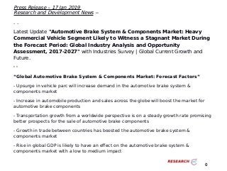 Press Release – 17 Jan 2019
Research and Development News --
. .
Latest Update "Automotive Brake System & Components Market: Heavy
Commercial Vehicle Segment Likely to Witness a Stagnant Market During
the Forecast Period: Global Industry Analysis and Opportunity
Assessment, 2017-2027" with Industries Survey | Global Current Growth and
Future.
' '
“Global Automotive Brake System & Components Market: Forecast Factors”
- Upsurge in vehicle parc will increase demand in the automotive brake system &
components market
- Increase in automobile production and sales across the globe will boost the market for
automotive brake components
- Transportation growth from a worldwide perspective is on a steady growth rate promising
better prospects for the sale of automotive brake components
- Growth in trade between countries has boosted the automotive brake system &
components market
- Rise in global GDP is likely to have an effect on the automotive brake system &
components market with a low to medium impact
0
 