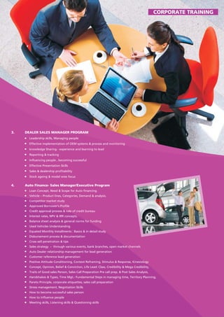 3. DEALER SALES MANAGER PROGRAM
Leadership skills, Managing people
Effective implementation of OEM systems & process and monitoring
knowledge Sharing - experience and learning to lead
Reporting & tracking
Influencing people , becoming successful
Effective Presentation Skills
Sales & dealership profitability
Stock ageing & model wise focus
4. Auto Finance- Sales Manager/Executive Program
Loan Concept, Need & Scope for Auto financing.
Vehicle – Product lines, Categories, Demand & analysis.
Competitor market study
Approved Borrower's Profile
Credit approval process & role of credit bureau
Interest rates, NPV & IRR concepts.
Balance sheet analysis & general norms for funding
Used Vehicles Understanding
Equated Monthly Installments : Basics & in detail study
Disbursement process & documentation
Cross sell penetration & tips
Sales strategy – through various events, bank branches, open market channels
Auto Dealer relationship management for lead generation
Customer reference lead generation
Positive Attitude Conditioning, Context Reframing, Stimulus & Response, Kinesiology
Concept, Opinion, Belief & Conviction, Life Lead: Class, Credibility & Mega Credibility,
Traits of Good sales Person, Sales Call Preparation Pre call prep. & Post Sales Analysis,
Handshakes & Types, Time Mgt.- Fundamental Steps in managing time, Territory Planning,
Pareto Principle, corporate etiquettes, sales call preparation
Stress management, Negotiation Skills
How to become successful sales person
How to influence people
Meeting skills, Listening skills & Questioning skills
CORPORATE TRAINING
 