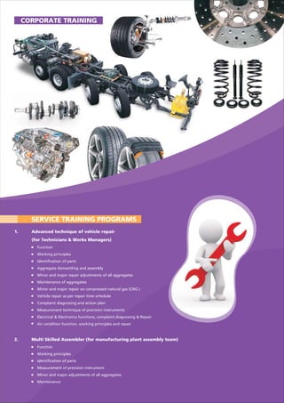 SERVICE TRAINING PROGRAMS
1. Advanced technique of vehicle repair
(for Technicians & Works Managers)
Function
Working principles
Identification of parts
Aggregate dismantling and assembly
Minor and major repair adjustments of all aggregates
Maintenance of aggregates
Minor and major repair on compressed natural gas (CNG )
Vehicle repair as per repair time schedule
Complaint diagnosing and action plan
Measurement technique of precision instruments
Electrical & Electronics functions, complaint diagnosing & Repair
Air condition function, working principles and repair
2. Multi Skilled Assembler (for manufacturing plant assembly team)
Function
Working principles
Identification of parts
Measurement of precision instrument
Minor and major adjustments of all aggregates
Maintenance
CORPORATE TRAINING
 