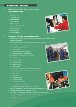 3. Effective communication skill for CSI improvement
(for dealer service team)
Team work
Interpersonal skill
Corporate etiquette
Stress management
Time management
Objection handling
Effective complaint handling
Effective meeting skills
Employee motivation
Presentation skills
Conflict management
4. Launching of New dealer service centre/workshops
1. Make available Trained man power –mechanics , service advisors ,assistant workshop managers
and workshop managers
2. Infrastructure of workshop – Errection of service centre with minimum cost
i. washing pit
ii. No of working bay's, by the study of vehicle population of area
iii. Special tool room & warranty room
iv. Lubrication store
v. Spare parts ware house ,counter sales
vi. Aggregate over haul / Engine over haul
3. Systems process & Documentation of work shop
I. Reception
II. Job card opening
III. Spare part challan
IV. Lubricant challan
V. Closing of job card
VI. Billing / invoice
VII. Effective implementation of data base management system
4. Training manpower for petrol, CNG and diesel operating vehicles 
i. Running repair
ii. Minor repair
iii. Major repair
iv. Aggregate over haul
v. Engine over hauling
vi. Vehicle testing after repair
vii. Accident repair , paint shop
viii. Annual maintenance contract
ix. Importance of float units to minimize the down time
5. Vehicle PDI: Better Advance Technique of repair to minimize warranty cost
6. Training and implementation of 5S & Kaizen process
7. Arranging service Campaigns at various locations for sales & service promotions
i. Service marketing techniques to improve in flow of vehicles
ii. Onsite service facility
iii. Mobile service van
CORPORATE TRAINING
 