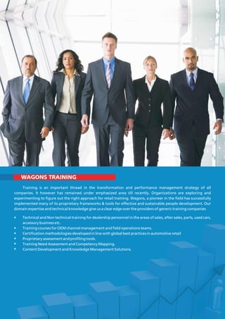 WAGONS TRAINING
Training is an important thread in the transformation and performance management strategy of all
companies. It however has remained under emphasized area till recently. Organizations are exploring and
experimenting to figure out the right approach for retail training. Wagons, a pioneer in the field has successfully
implemented many of its proprietary frameworks & tools for effective and sustainable people development. Our
domain expertise and technical knowledge give us a clear edge over the providers of generic training companies
Technical and Non technical training for dealership personnel in the areas of sales, after sales, parts, used cars,
accessory business etc.
Training courses for OEM channel management and field operations teams.
Certification methodologies developed in line with global best practices in automotive retail
Proprietary assessment and profiling tools.
Training Need Assessment and Competency Mapping.
Content Development and Knowledge Management Solutions.
 