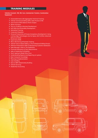 TRAINING MODULES
Vehicles Covered : 2W, 3W, Cars, Commercial, Tractors, Construction
Equipment
Automobile Basics (All Aggregates) Technical Training
Vehicle Commercial Selling Skills, Sales Process & FAB
Auto Finance With Balance Sheet Analysis
Motor Insurance
The art of selling & Business Development
Soft Skills And Personality Development
Attitudinal Training
Corporate Etiquettes
Personal Productivity & Process Competency Development ( Using
Cutting Edge Technologies Like Six Sigma, NLP & Other Advanced
Behavioral Skills)
Supervisory Skills
Micro Monitoring & Business Tracking
Vehicle Feature Based Selling & The Professional Selling Process
Effective Presentation Skills & Maintaining Customer Satisfaction
Sales Manager's Role In The Dealership
Financial Institutions & Their Requirements
Sales & Dealership Profitability
Stock Ageing & Model Wise Focus
Understanding Reports And Reporting on systems
Basic Computer Knowledge
Planning & Implementation
Cash Handling
Bank & NBFC Relationship Building
Vehicle Servicing
Dealership Accounting
 