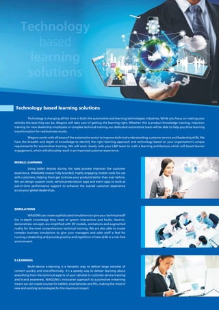 Technology based learning solutions
MOBILE LEARNING
Using tablet devices during the sales process improves the customer
experience. WAGONS creates fully branded, highly engaging mobile tools for use
with customers, helping them get to know your products better than ever before.
We can design support tools, vehicle presentation apps and event apps to work as
just-in-time performance support to enhance the overall customer experience
across your global dealerships.
SIMULATIONS
WAGONS can create sophisticated simulations to give your technical staff
the in-depth knowledge they need of system interactions and faults. Hard-to-
demonstrate concepts are simplified with 3D models, animations and augmented
reality for the most comprehensive technical training. We are also able to create
complex business simulations to give your managers and sales staff a feel for
running a dealership and provide practice and repetition of new skills in a risk-free
environment.
E-LEARNING
Multi-device e-learning is a fantastic way to deliver large volumes of
content quickly and cost-effectively. It's a speedy way to deliver learning about
everything from the technical aspects of your vehicles to customer service training
and brand awareness. WAGONS's innovative approach to automotive e-learning
means we can create courses for tablets, smartphones and PCs, making the most of
new and existing technologies for the maximum impact.
Technology is changing all the time in both the automotive and learning technologies industries. While you focus on making your
vehicles the best they can be, Wagons will take care of getting the learning right. Whether this is product knowledge training, induction
training for new dealership employees or complex technical training our dedicated automotive team will be able to help you drive learning
transformation for real business results.
Wagons works with all areas of the automotive sector to improve technical understanding, customer service and leadership skills. We
have the breadth and depth of knowledge to identify the right learning approach and technology based on your organisation's unique
requirements for automotive training. We will work closely with your L&D team to craft a learning architecture which will boost learner
engagement, which will ultimately result in an improved customer experience.
 