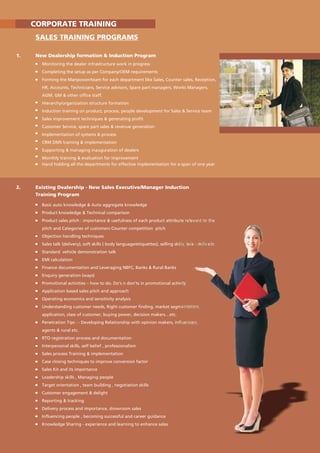 2. Existing Dealership - New Sales Executive/Manager Induction
Training Program
Basic auto knowledge & Auto aggregate knowledge
Product knowledge & Technical comparison
Product sales pitch : importance & usefulness of each product attribute relevant to the
pitch and Categories of customers Counter competition pitch
Objection handling techniques
Sales talk (delivery), soft skills ( body language/etiquettes), selling skills, tele - skills etc
Standard vehicle demonstration talk
EMI calculation
Finance documentation and Leveraging NBFC, Banks & Rural Banks
Enquiry generation (ways)
Promotional activities – how to do. Do's n don'ts in promotional activity
Application based sales pitch and approach
Operating economics and sensitivity analysis
Understanding customer needs, Right customer finding, market segmentation,
application, class of customer, buying power, decision makers…etc.
Penetration Tips : - Developing Relationship with opinion makers, influencers,
agents & rural etc.
RTO registration process and documentation
Interpersonal skills, self belief , professionalism
Sales process Training & implementation
Case closing techniques to improve conversion factor
Sales Kit and its importance
Leadership skills , Managing people
Target orientation , team building , negotiation skills
Customer engagement & delight
Reporting & tracking
Delivery process and importance, showroom sales
Influencing people , becoming successful and career guidance
Knowledge Sharing - experience and learning to enhance sales
CORPORATE TRAINING
SALES TRAINING PROGRAMS
1. New Dealership formation & Induction Program
Monitoring the dealer infrastructure work in progress
Completing the setup as per Company/OEM requirements
Forming the Manpower/team for each department like Sales, Counter sales, Reception,
HR, Accounts, Technicians, Service advisors, Spare part managers, Works Managers,
AGM, GM & other office staff.
Hierarchy/organization structure formation
Induction training on product, process, people development for Sales & Service team
Sales improvement techniques & generating profit
Customer Service, spare part sales & revenue generation
Implementation of systems & process
CRM DMS training & implementation
Supporting & managing inauguration of dealers
Monthly training & evaluation for improvement
Hand holding all the departments for effective implementation for a span of one year
 