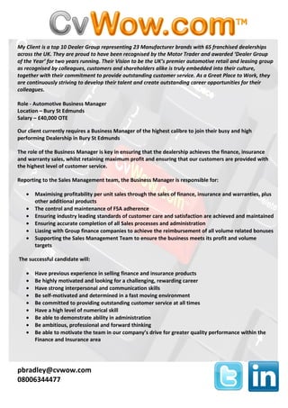 My Client is a top 10 Dealer Group representing 23 Manufacturer brands with 65 franchised dealerships
across the UK. They are proud to have been recognised by the Motor Trader and awarded ‘Dealer Group
of the Year’ for two years running. Their Vision to be the UK’s premier automotive retail and leasing group
as recognised by colleagues, customers and shareholders alike is truly embedded into their culture,
together with their commitment to provide outstanding customer service. As a Great Place to Work, they
are continuously striving to develop their talent and create outstanding career opportunities for their
colleagues.

Role - Automotive Business Manager
Location – Bury St Edmunds
Salary – £40,000 OTE

Our client currently requires a Business Manager of the highest calibre to join their busy and high
performing Dealership in Bury St Edmunds

The role of the Business Manager is key in ensuring that the dealership achieves the finance, insurance
and warranty sales, whilst retaining maximum profit and ensuring that our customers are provided with
the highest level of customer service.

Reporting to the Sales Management team, the Business Manager is responsible for:

   •   Maximising profitability per unit sales through the sales of finance, insurance and warranties, plus
       other additional products
   •   The control and maintenance of FSA adherence
   •   Ensuring industry leading standards of customer care and satisfaction are achieved and maintained
   •   Ensuring accurate completion of all Sales processes and administration
   •   Liasing with Group finance companies to achieve the reimbursement of all volume related bonuses
   •   Supporting the Sales Management Team to ensure the business meets its profit and volume
       targets

The successful candidate will:

   •   Have previous experience in selling finance and insurance products
   •   Be highly motivated and looking for a challenging, rewarding career
   •   Have strong interpersonal and communication skills
   •   Be self-motivated and determined in a fast moving environment
   •   Be committed to providing outstanding customer service at all times
   •   Have a high level of numerical skill
   •   Be able to demonstrate ability in administration
   •   Be ambitious, professional and forward thinking
   •   Be able to motivate the team in our company’s drive for greater quality performance within the
       Finance and Insurance area




pbradley@cvwow.com
08006344477
 
