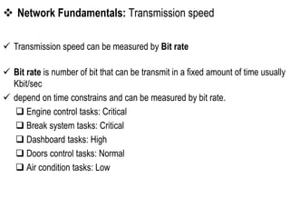  Network Fundamentals: Transmission speed
 Transmission speed can be measured by Bit rate
 Bit rate is number of bit that can be transmit in a fixed amount of time usually
Kbit/sec
 depend on time constrains and can be measured by bit rate.
 Engine control tasks: Critical
 Break system tasks: Critical
 Dashboard tasks: High
 Doors control tasks: Normal
 Air condition tasks: Low
 