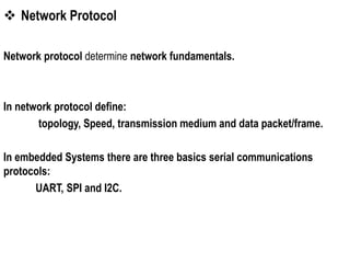  Network Protocol
Network protocol determine network fundamentals.
In network protocol define:
topology, Speed, transmission medium and data packet/frame.
In embedded Systems there are three basics serial communications
protocols:
UART, SPI and I2C.
 