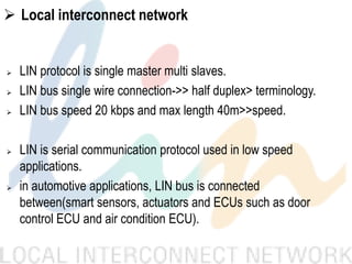  Local interconnect network
 LIN protocol is single master multi slaves.
 LIN bus single wire connection->> half duplex> terminology.
 LIN bus speed 20 kbps and max length 40m>>speed.
 LIN is serial communication protocol used in low speed
applications.
 in automotive applications, LIN bus is connected
between(smart sensors, actuators and ECUs such as door
control ECU and air condition ECU).
 