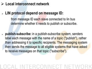  Local interconnect network
 LIN protocol depend on message ID:
from message ID each slave connected to lin bus
determine whether it needs to publish or subscribe.
 publish-subscribe: in a publish-subscribe system, senders
label each message with the name of a topic ("publish"), rather
than addressing it to specific recipients. The messaging system
then sends the message to all eligible systems that have asked
to receive messages on that topic ("subscribe").
 