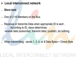  Local interconnect network
 Slave task:
 One of 2-16 Members on the Bus.
 Receives or transmits Data when appropriate ID is sent .
 According to ID, slave determines:
receive data (subscribe), transmit data ( publish) ,do nothing.
 When transmitting : sends 1, 2, 4, or 8 Data Bytes + Check-Byte
 