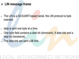  LIN message frame
 The LIN is a SCI/UART-based serial, the LIN protocol is byte
oriented.
 data is sent one byte at a time.
 One byte field contains a start bit (dominant), 8 data bits and a
stop bit (recessive).
 The data bits are sent LSB first.
 