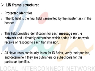  LIN frame structure:
 Protected Identifier
 The ID field is the final field transmitted by the master task in the
header.
 This field provides identification for each message on the
network and ultimately determines which nodes in the network
receive or respond to each transmission.
 All slave tasks continually listen for ID fields, verify their parities,
and determine if they are publishers or subscribers for this
particular identifier.
 