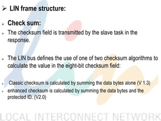  LIN frame structure:
 Check sum:
 The checksum field is transmitted by the slave task in the
response.
 The LIN bus defines the use of one of two checksum algorithms to
calculate the value in the eight-bit checksum field:
 Classic checksum is calculated by summing the data bytes alone (V 1.3)
 enhanced checksum is calculated by summing the data bytes and the
protected ID. (V2.0)
 