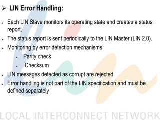  LIN Error Handling:
 Each LIN Slave monitors its operating state and creates a status
report.
 The status report is sent periodically to the LIN Master (LIN 2.0).
 Monitoring by error detection mechanisms
 Parity check
 Checksum
 LIN messages detected as corrupt are rejected
 Error handling is not part of the LIN specification and must be
defined separately
 