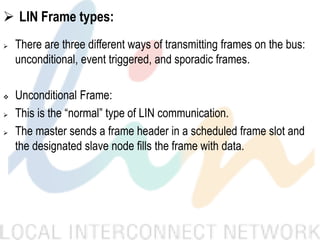  LIN Frame types:
 There are three different ways of transmitting frames on the bus:
unconditional, event triggered, and sporadic frames.
 Unconditional Frame:
 This is the “normal” type of LIN communication.
 The master sends a frame header in a scheduled frame slot and
the designated slave node fills the frame with data.
 