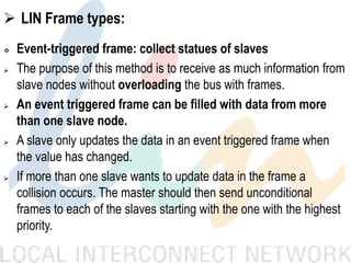  LIN Frame types:
 Event-triggered frame: collect statues of slaves
 The purpose of this method is to receive as much information from
slave nodes without overloading the bus with frames.
 An event triggered frame can be filled with data from more
than one slave node.
 A slave only updates the data in an event triggered frame when
the value has changed.
 If more than one slave wants to update data in the frame a
collision occurs. The master should then send unconditional
frames to each of the slaves starting with the one with the highest
priority.
 