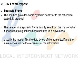  LIN Frame types:
 Sporadic Frame:
 This method provides some dynamic behavior to the otherwise
static LIN protocol.
 The header of a sporadic frame is only sent from the master when
it knows that a signal has been updated in a slave node.
 Usually the master fills the data bytes of the frame itself and the
slave nodes will be the receivers of the information.
 