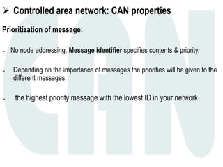  Controlled area network: CAN properties
Prioritization of message:
 No node addressing, Message identifier specifies contents & priority.
 Depending on the importance of messages the priorities will be given to the
different messages.
 the highest priority message with the lowest ID in your network
 