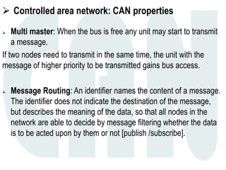  Controlled area network: CAN properties
 Multi master: When the bus is free any unit may start to transmit
a message.
If two nodes need to transmit in the same time, the unit with the
message of higher priority to be transmitted gains bus access.
 Message Routing: An identifier names the content of a message.
The identifier does not indicate the destination of the message,
but describes the meaning of the data, so that all nodes in the
network are able to decide by message filtering whether the data
is to be acted upon by them or not [publish /subscribe].
 