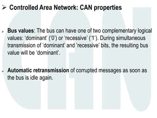 Controlled Area Network: CAN properties
 Bus values: The bus can have one of two complementary logical
values: ‘dominant’ (‘0’) or ‘recessive’ (‘1’). During simultaneous
transmission of ’dominant’ and ’recessive’ bits, the resulting bus
value will be ’dominant’.
 Automatic retransmission of corrupted messages as soon as
the bus is idle again.
 