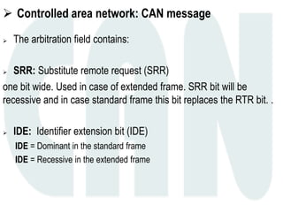  Controlled area network: CAN message
 The arbitration field contains:
 SRR: Substitute remote request (SRR)
one bit wide. Used in case of extended frame. SRR bit will be
recessive and in case standard frame this bit replaces the RTR bit. .
 IDE: Identifier extension bit (IDE)
IDE = Dominant in the standard frame
IDE = Recessive in the extended frame
 