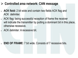  Controlled area network: CAN message
 ACK field: 2 bit wide and contain two fields ACK flag and
ACK delimiter.
 ACK flag: being successful reception of frame the receiver
will indicate the transmitter by putting a dominant bit in this place,
otherwise recessive.
 ACK delimiter: A recessive bit.
 END OF FRAME: 7 bit wide. Consists of 7 recessive bits.
 