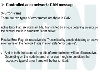  Controlled area network: CAN message
3- Error Frame:
There are two types of error frames are there in CAN:
Active Error Flag: six dominant bits, Transmitted by a node detecting an error on
the network that is in error state "error active“.
Passive Error Flag: six recessive bits, Transmitted by a node detecting an active
error frame on the network that is in error state "error passive".
 And in both the cases all the bits of error delimiter will be all recessive.
Depending on the node internal error count register condition the
respective type of error frame will be transmitted.
 