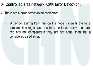  Controlled area network: CAN Error Detection:
 There are 5 error detection mechanisms:
 Bit error: During transmission the node transmits the bit at
transmit time region and receives the bit at receive time and
two bits are compared if they are not equal then that is
considered as bit error.
 