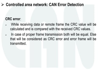  Controlled area network: CAN Error Detection
CRC error:
 While receiving data or remote frame the CRC value will be
calculated and is compared with the received CRC values.
 In case of proper frame transmission both will be equal. Else
that will be considered as CRC error and error frame will be
transmitted.
 