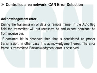  Controlled area network: CAN Error Detection
Acknowledgement error:
During the transmission of data or remote frame, in the ACK flag
field the transmitter will put recessive bit and expect dominant bit
from receive pin.
If dominant bit is observed then that is considered as proper
transmission. In other case it is acknowledgement error. The error
frame is transmitted if acknowledgment error is observed.
 