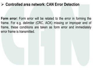  Controlled area network: CAN Error Detection
Form error: Form error will be related to the error in forming the
frame. For e.g. delimiter (CRC, ACK) missing or improper end of
frame, these conditions are taken as form error and immediately
error frame is transmitted.
 