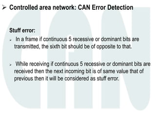  Controlled area network: CAN Error Detection
Stuff error:
 In a frame if continuous 5 recessive or dominant bits are
transmitted, the sixth bit should be of opposite to that.
 While receiving if continuous 5 recessive or dominant bits are
received then the next incoming bit is of same value that of
previous then it will be considered as stuff error.
 