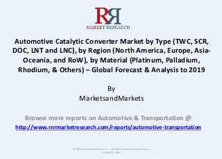 Automotive Catalytic Converter Market by Type (TWC, SCR,
DOC, LNT and LNC), by Region (North America, Europe, Asia-
Oceania, and RoW), by Material (Platinum, Palladium,
Rhodium, & Others) – Global Forecast & Analysis to 2019
By
MarketsandMarkets
Browse more reports on Automotive & Transportation @
http://www.rnrmarketresearch.com/reports/automotive-transportation
© RnRMarketResearch.com ; sales@rnrmarketresearch.com ;
+1 888 391 5441
 