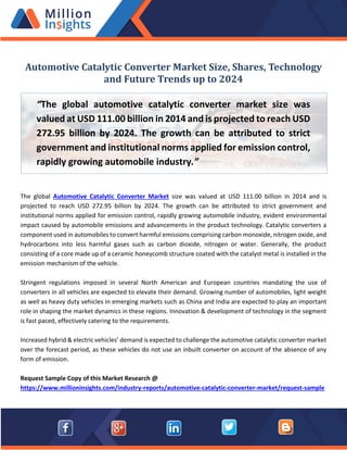 Automotive Catalytic Converter Market Size, Shares, Technology
and Future Trends up to 2024
The global Automotive Catalytic Converter Market size was valued at USD 111.00 billion in 2014 and is
projected to reach USD 272.95 billion by 2024. The growth can be attributed to strict government and
institutional norms applied for emission control, rapidly growing automobile industry, evident environmental
impact caused by automobile emissions and advancements in the product technology. Catalytic converters a
component used in automobiles to convert harmful emissions comprising carbon monoxide, nitrogen oxide, and
hydrocarbons into less harmful gases such as carbon dioxide, nitrogen or water. Generally, the product
consisting of a core made up of a ceramic honeycomb structure coated with the catalyst metal is installed in the
emission mechanism of the vehicle.
Stringent regulations imposed in several North American and European countries mandating the use of
converters in all vehicles are expected to elevate their demand. Growing number of automobiles, light weight
as well as heavy duty vehicles in emerging markets such as China and India are expected to play an important
role in shaping the market dynamics in these regions. Innovation & development of technology in the segment
is fast paced, effectively catering to the requirements.
Increased hybrid & electric vehicles’ demand is expected to challenge the automotive catalytic converter market
over the forecast period, as these vehicles do not use an inbuilt converter on account of the absence of any
form of emission.
Request Sample Copy of this Market Research @
https://www.millioninsights.com/industry-reports/automotive-catalytic-converter-market/request-sample
“The global automotive catalytic converter market size was
valued at USD 111.00 billion in 2014 and is projected to reach USD
272.95 billion by 2024. The growth can be attributed to strict
government and institutional norms applied for emission control,
rapidly growing automobile industry.”
 