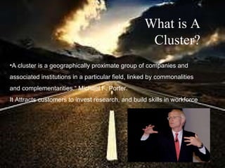 A cluster is a geographically proximate group of companies and  associated institutions in a particular field, linked by commonalities  and complementarities.“ Michael F. Porter.   It Attracts customers to invest research, and build skills in workforce   What is A Cluster? 
