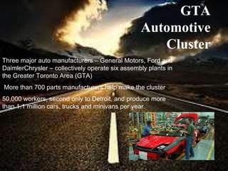 Three major auto manufacturers – General Motors, Ford and DaimlerChrysler – collectively operate six assembly plants in the Greater Toronto Area (GTA)   More than 700 parts manufacturers help make the cluster 50,000 workers, second only to Detroit, and produce more than 1.1 million cars, trucks and minivans per year. GTA Automotive Cluster 