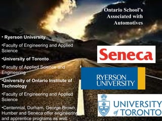 Ryerson University   Faculty of Engineering and Applied Science University of Toronto Faculty of Applied Science and Engineering University of Ontario Institute of Technology Faculty of Engineering and Applied Science Centennial, Durham, George Brown, Humber and Seneca offer engineering and apprentice programs as well.   Ontario School’s Associated with Automotives 