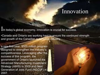 a new five-year, $500 million program designed to strengthen the industry’s competitiveness. Leveraging after the success of this program, the government of Ontario launched the Advanced Manufacturing Investment Strategy (AMIS) in 2005 and Next Generation of Jobs Fund (NGOJF) in 2007.   Innovation I In today’s global economy, innovation is crucial for success.  Canada and Ontario are working hard to ensure the continued strength and growth of the Canadian automotive industry. 