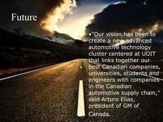"Our vision has been to create a new advanced automotive technology cluster centered at UOIT that links together our best Canadian companies, universities, students and engineers with companies in the Canadian automotive supply chain," said Arturo Elias, president of GM of Canada.   Future 