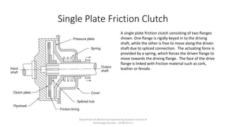 Single Plate Friction Clutch
A single plate friction clutch consisting of two flanges
shown. One flange is rigidly keyed in to the driving
shaft, while the other is free to move along the driven
shaft due to spliced connection. The actuating force is
provided by a spring, which forces the driven flange to
move towards the driving flange. The face of the drive
flange is linked with friction material such as cork,
leather or ferodo
Department of Mechanical Engineering Quantum School of
Technology Roorkee - 247667(U.K.)
 