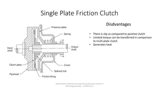 Single Plate Friction Clutch
Disdvantages
• There is slip as compared to positive clutch
• Limited torque can be transferred in comparison
to multi plate clutch
• Generates heat
Department of Mechanical Engineering Quantum School of
Technology Roorkee - 247667(U.K.)
 