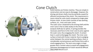 Cone ClutchCone clutches are friction clutches. They are simple in
construction and are easy to disengage. However, the
driving and driven shafts must be perfectly coaxial for
efficient functioning of the clutch. This requirement is
more critical for cone clutch compared to single plate
friction clutch. A cone clutch consists of two working
surfaces, viz., inner and outer cones.
The outer cone is fastened to the driving shaft and the
inner cone is free to slide axially on the driven
(output) shaft due to splines. A spring provides the
necessary axial force to the inner cone to press against
the outer cone, thus engaging the clutch. A contact
lever is used to disengage the clutch. The inner cone
surface is lined with friction material. Due to wedging
action between the conical working surfaces, there is
considerable normal pressure and friction force with a
small engaging force. The semi cone angle a is kept
greater than a certain value to avoid self-engagement;
otherwise disengagement of clutch would be difficult.
This is kept around 12.50.Department of Mechanical Engineering Quantum School of
Technology Roorkee - 247667(U.K.)
 