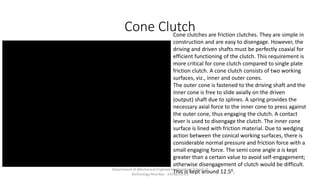 Cone ClutchCone clutches are friction clutches. They are simple in
construction and are easy to disengage. However, the
driving and driven shafts must be perfectly coaxial for
efficient functioning of the clutch. This requirement is
more critical for cone clutch compared to single plate
friction clutch. A cone clutch consists of two working
surfaces, viz., inner and outer cones.
The outer cone is fastened to the driving shaft and the
inner cone is free to slide axially on the driven
(output) shaft due to splines. A spring provides the
necessary axial force to the inner cone to press against
the outer cone, thus engaging the clutch. A contact
lever is used to disengage the clutch. The inner cone
surface is lined with friction material. Due to wedging
action between the conical working surfaces, there is
considerable normal pressure and friction force with a
small engaging force. The semi cone angle a is kept
greater than a certain value to avoid self-engagement;
otherwise disengagement of clutch would be difficult.
This is kept around 12.50.Department of Mechanical Engineering Quantum School of
Technology Roorkee - 247667(U.K.)
 